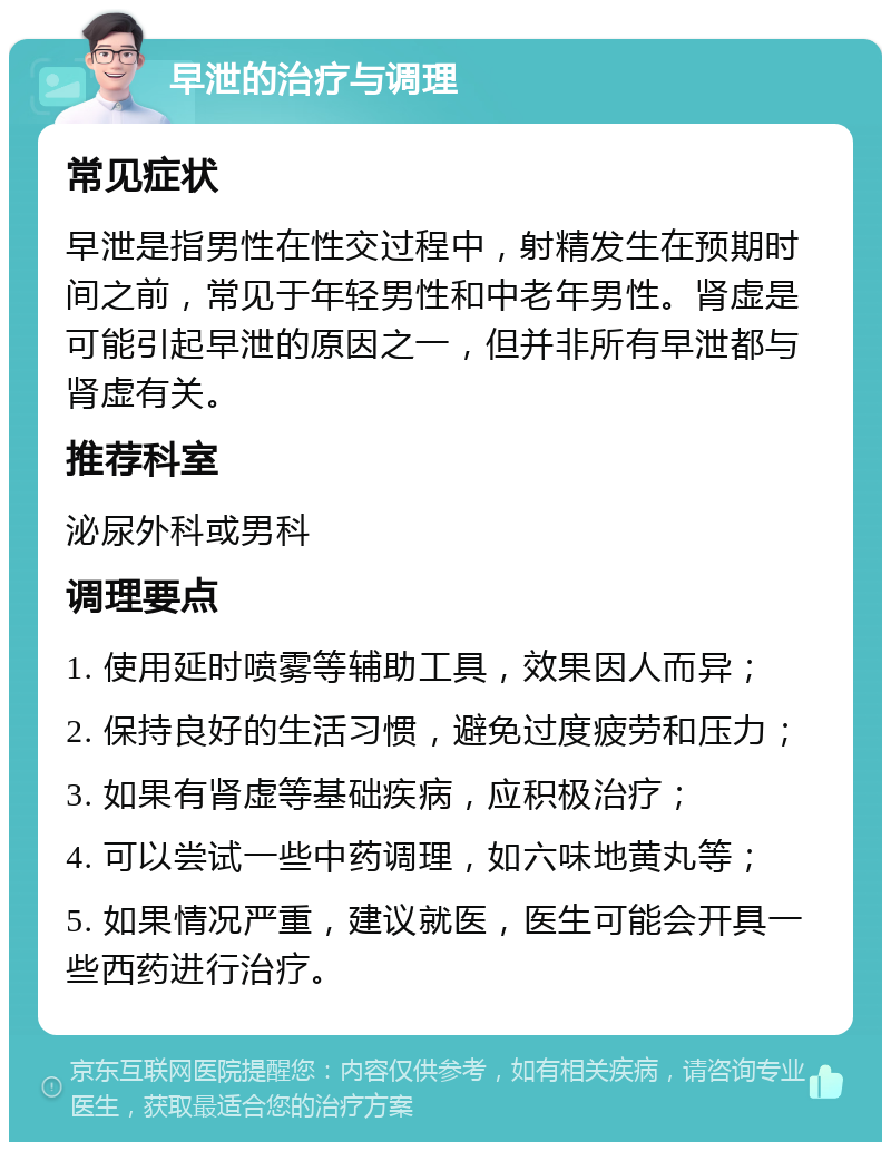 早泄的治疗与调理 常见症状 早泄是指男性在性交过程中，射精发生在预期时间之前，常见于年轻男性和中老年男性。肾虚是可能引起早泄的原因之一，但并非所有早泄都与肾虚有关。 推荐科室 泌尿外科或男科 调理要点 1. 使用延时喷雾等辅助工具，效果因人而异； 2. 保持良好的生活习惯，避免过度疲劳和压力； 3. 如果有肾虚等基础疾病，应积极治疗； 4. 可以尝试一些中药调理，如六味地黄丸等； 5. 如果情况严重，建议就医，医生可能会开具一些西药进行治疗。