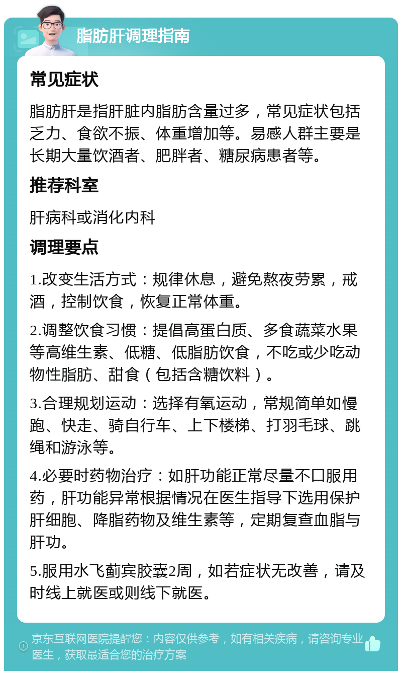 脂肪肝调理指南 常见症状 脂肪肝是指肝脏内脂肪含量过多，常见症状包括乏力、食欲不振、体重增加等。易感人群主要是长期大量饮酒者、肥胖者、糖尿病患者等。 推荐科室 肝病科或消化内科 调理要点 1.改变生活方式：规律休息，避免熬夜劳累，戒酒，控制饮食，恢复正常体重。 2.调整饮食习惯：提倡高蛋白质、多食蔬菜水果等高维生素、低糖、低脂肪饮食，不吃或少吃动物性脂肪、甜食（包括含糖饮料）。 3.合理规划运动：选择有氧运动，常规简单如慢跑、快走、骑自行车、上下楼梯、打羽毛球、跳绳和游泳等。 4.必要时药物治疗：如肝功能正常尽量不口服用药，肝功能异常根据情况在医生指导下选用保护肝细胞、降脂药物及维生素等，定期复查血脂与肝功。 5.服用水飞蓟宾胶囊2周，如若症状无改善，请及时线上就医或则线下就医。