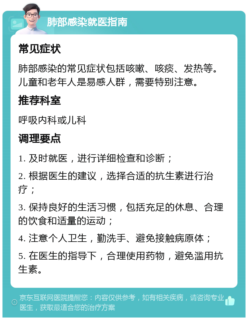 肺部感染就医指南 常见症状 肺部感染的常见症状包括咳嗽、咳痰、发热等。儿童和老年人是易感人群，需要特别注意。 推荐科室 呼吸内科或儿科 调理要点 1. 及时就医，进行详细检查和诊断； 2. 根据医生的建议，选择合适的抗生素进行治疗； 3. 保持良好的生活习惯，包括充足的休息、合理的饮食和适量的运动； 4. 注意个人卫生，勤洗手、避免接触病原体； 5. 在医生的指导下，合理使用药物，避免滥用抗生素。