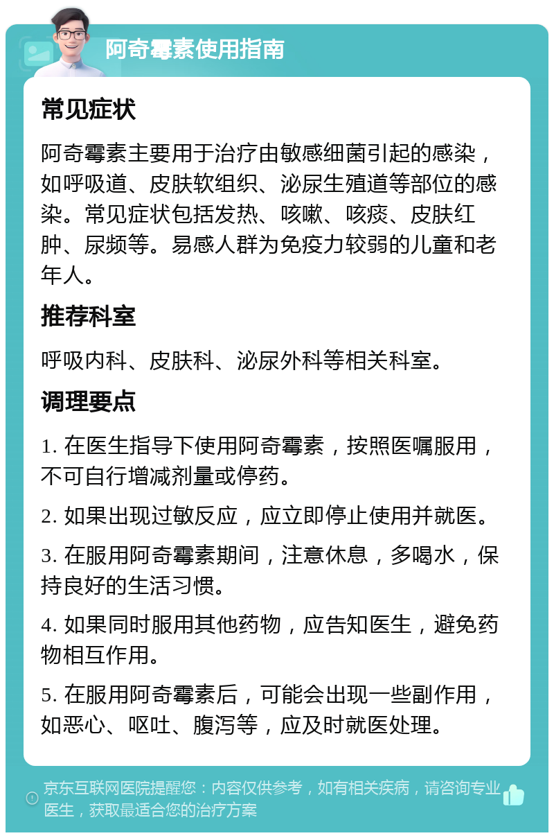 阿奇霉素使用指南 常见症状 阿奇霉素主要用于治疗由敏感细菌引起的感染，如呼吸道、皮肤软组织、泌尿生殖道等部位的感染。常见症状包括发热、咳嗽、咳痰、皮肤红肿、尿频等。易感人群为免疫力较弱的儿童和老年人。 推荐科室 呼吸内科、皮肤科、泌尿外科等相关科室。 调理要点 1. 在医生指导下使用阿奇霉素，按照医嘱服用，不可自行增减剂量或停药。 2. 如果出现过敏反应，应立即停止使用并就医。 3. 在服用阿奇霉素期间，注意休息，多喝水，保持良好的生活习惯。 4. 如果同时服用其他药物，应告知医生，避免药物相互作用。 5. 在服用阿奇霉素后，可能会出现一些副作用，如恶心、呕吐、腹泻等，应及时就医处理。