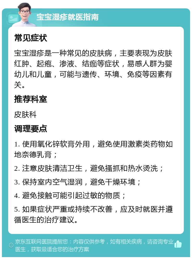 宝宝湿疹就医指南 常见症状 宝宝湿疹是一种常见的皮肤病，主要表现为皮肤红肿、起疱、渗液、结痂等症状，易感人群为婴幼儿和儿童，可能与遗传、环境、免疫等因素有关。 推荐科室 皮肤科 调理要点 1. 使用氧化锌软膏外用，避免使用激素类药物如地奈德乳膏； 2. 注意皮肤清洁卫生，避免搔抓和热水烫洗； 3. 保持室内空气湿润，避免干燥环境； 4. 避免接触可能引起过敏的物质； 5. 如果症状严重或持续不改善，应及时就医并遵循医生的治疗建议。