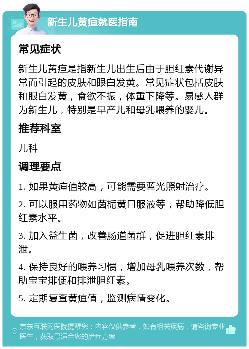 新生儿黄疸就医指南 常见症状 新生儿黄疸是指新生儿出生后由于胆红素代谢异常而引起的皮肤和眼白发黄。常见症状包括皮肤和眼白发黄，食欲不振，体重下降等。易感人群为新生儿，特别是早产儿和母乳喂养的婴儿。 推荐科室 儿科 调理要点 1. 如果黄疸值较高，可能需要蓝光照射治疗。 2. 可以服用药物如茵栀黄口服液等，帮助降低胆红素水平。 3. 加入益生菌，改善肠道菌群，促进胆红素排泄。 4. 保持良好的喂养习惯，增加母乳喂养次数，帮助宝宝排便和排泄胆红素。 5. 定期复查黄疸值，监测病情变化。