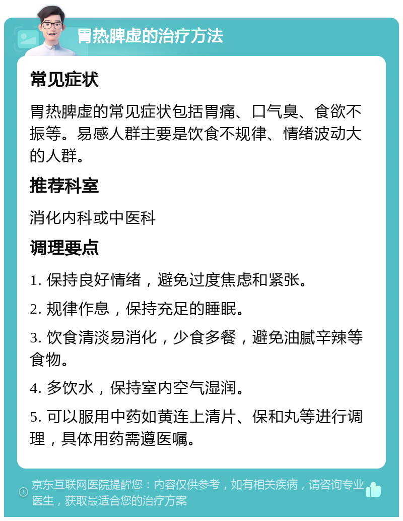 胃热脾虚的治疗方法 常见症状 胃热脾虚的常见症状包括胃痛、口气臭、食欲不振等。易感人群主要是饮食不规律、情绪波动大的人群。 推荐科室 消化内科或中医科 调理要点 1. 保持良好情绪，避免过度焦虑和紧张。 2. 规律作息，保持充足的睡眠。 3. 饮食清淡易消化，少食多餐，避免油腻辛辣等食物。 4. 多饮水，保持室内空气湿润。 5. 可以服用中药如黄连上清片、保和丸等进行调理，具体用药需遵医嘱。