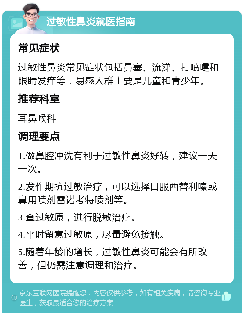 过敏性鼻炎就医指南 常见症状 过敏性鼻炎常见症状包括鼻塞、流涕、打喷嚏和眼睛发痒等，易感人群主要是儿童和青少年。 推荐科室 耳鼻喉科 调理要点 1.做鼻腔冲洗有利于过敏性鼻炎好转，建议一天一次。 2.发作期抗过敏治疗，可以选择口服西替利嗪或鼻用喷剂雷诺考特喷剂等。 3.查过敏原，进行脱敏治疗。 4.平时留意过敏原，尽量避免接触。 5.随着年龄的增长，过敏性鼻炎可能会有所改善，但仍需注意调理和治疗。