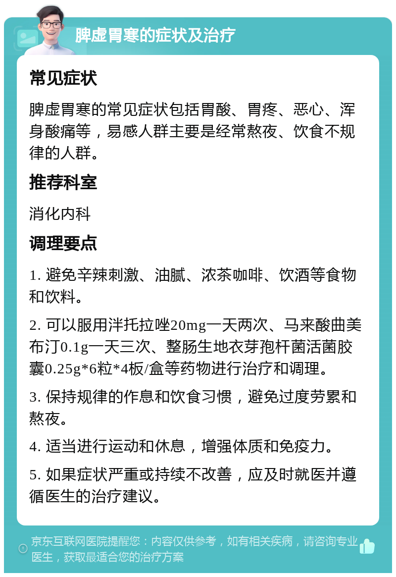 脾虚胃寒的症状及治疗 常见症状 脾虚胃寒的常见症状包括胃酸、胃疼、恶心、浑身酸痛等，易感人群主要是经常熬夜、饮食不规律的人群。 推荐科室 消化内科 调理要点 1. 避免辛辣刺激、油腻、浓茶咖啡、饮酒等食物和饮料。 2. 可以服用泮托拉唑20mg一天两次、马来酸曲美布汀0.1g一天三次、整肠生地衣芽孢杆菌活菌胶囊0.25g*6粒*4板/盒等药物进行治疗和调理。 3. 保持规律的作息和饮食习惯，避免过度劳累和熬夜。 4. 适当进行运动和休息，增强体质和免疫力。 5. 如果症状严重或持续不改善，应及时就医并遵循医生的治疗建议。