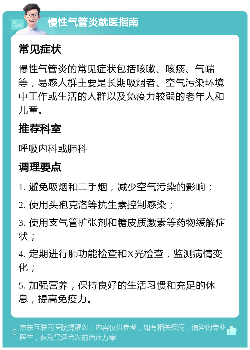 慢性气管炎就医指南 常见症状 慢性气管炎的常见症状包括咳嗽、咳痰、气喘等，易感人群主要是长期吸烟者、空气污染环境中工作或生活的人群以及免疫力较弱的老年人和儿童。 推荐科室 呼吸内科或肺科 调理要点 1. 避免吸烟和二手烟，减少空气污染的影响； 2. 使用头孢克洛等抗生素控制感染； 3. 使用支气管扩张剂和糖皮质激素等药物缓解症状； 4. 定期进行肺功能检查和X光检查，监测病情变化； 5. 加强营养，保持良好的生活习惯和充足的休息，提高免疫力。