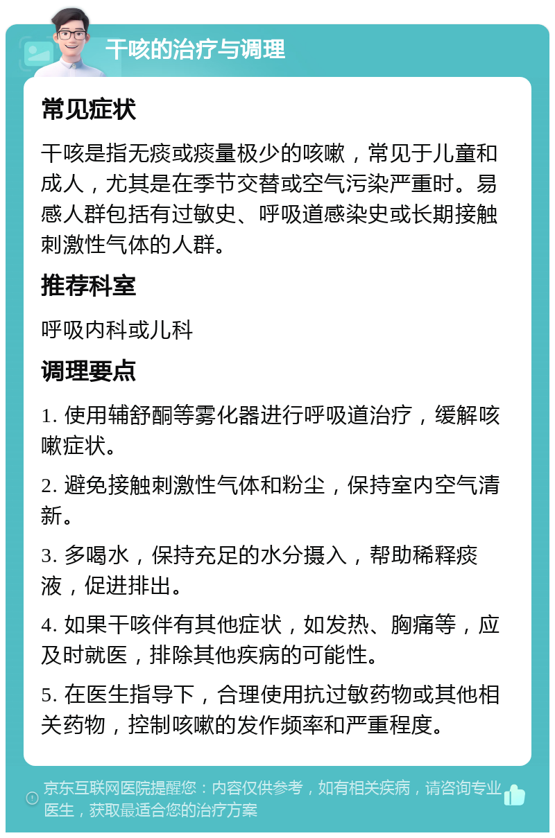 干咳的治疗与调理 常见症状 干咳是指无痰或痰量极少的咳嗽，常见于儿童和成人，尤其是在季节交替或空气污染严重时。易感人群包括有过敏史、呼吸道感染史或长期接触刺激性气体的人群。 推荐科室 呼吸内科或儿科 调理要点 1. 使用辅舒酮等雾化器进行呼吸道治疗，缓解咳嗽症状。 2. 避免接触刺激性气体和粉尘，保持室内空气清新。 3. 多喝水，保持充足的水分摄入，帮助稀释痰液，促进排出。 4. 如果干咳伴有其他症状，如发热、胸痛等，应及时就医，排除其他疾病的可能性。 5. 在医生指导下，合理使用抗过敏药物或其他相关药物，控制咳嗽的发作频率和严重程度。