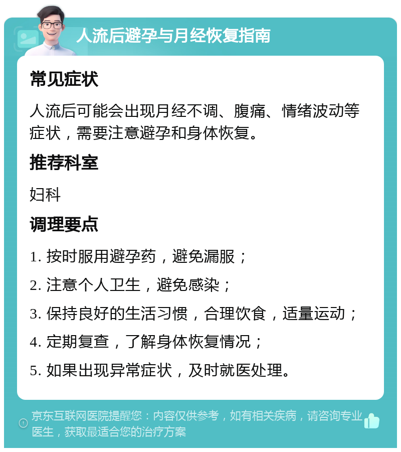 人流后避孕与月经恢复指南 常见症状 人流后可能会出现月经不调、腹痛、情绪波动等症状，需要注意避孕和身体恢复。 推荐科室 妇科 调理要点 1. 按时服用避孕药，避免漏服； 2. 注意个人卫生，避免感染； 3. 保持良好的生活习惯，合理饮食，适量运动； 4. 定期复查，了解身体恢复情况； 5. 如果出现异常症状，及时就医处理。