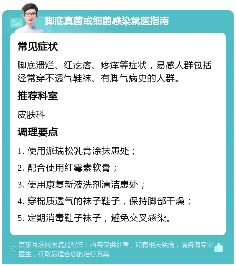 脚底真菌或细菌感染就医指南 常见症状 脚底溃烂、红疙瘩、疼痒等症状，易感人群包括经常穿不透气鞋袜、有脚气病史的人群。 推荐科室 皮肤科 调理要点 1. 使用派瑞松乳膏涂抹患处； 2. 配合使用红霉素软膏； 3. 使用康复新液洗剂清洁患处； 4. 穿棉质透气的袜子鞋子，保持脚部干燥； 5. 定期消毒鞋子袜子，避免交叉感染。