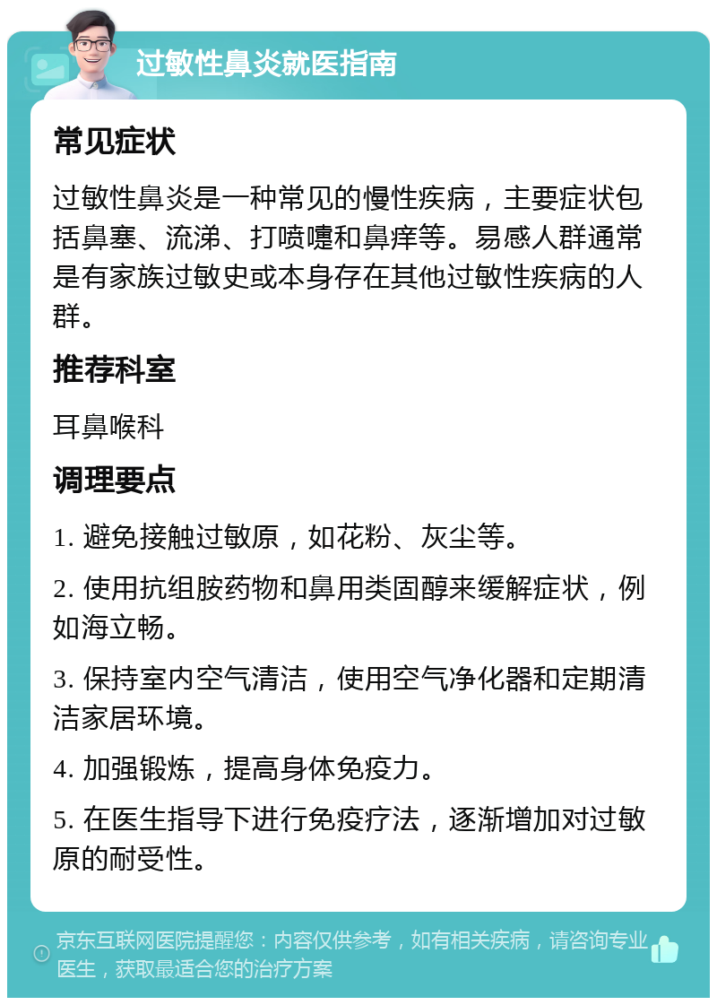 过敏性鼻炎就医指南 常见症状 过敏性鼻炎是一种常见的慢性疾病，主要症状包括鼻塞、流涕、打喷嚏和鼻痒等。易感人群通常是有家族过敏史或本身存在其他过敏性疾病的人群。 推荐科室 耳鼻喉科 调理要点 1. 避免接触过敏原，如花粉、灰尘等。 2. 使用抗组胺药物和鼻用类固醇来缓解症状，例如海立畅。 3. 保持室内空气清洁，使用空气净化器和定期清洁家居环境。 4. 加强锻炼，提高身体免疫力。 5. 在医生指导下进行免疫疗法，逐渐增加对过敏原的耐受性。