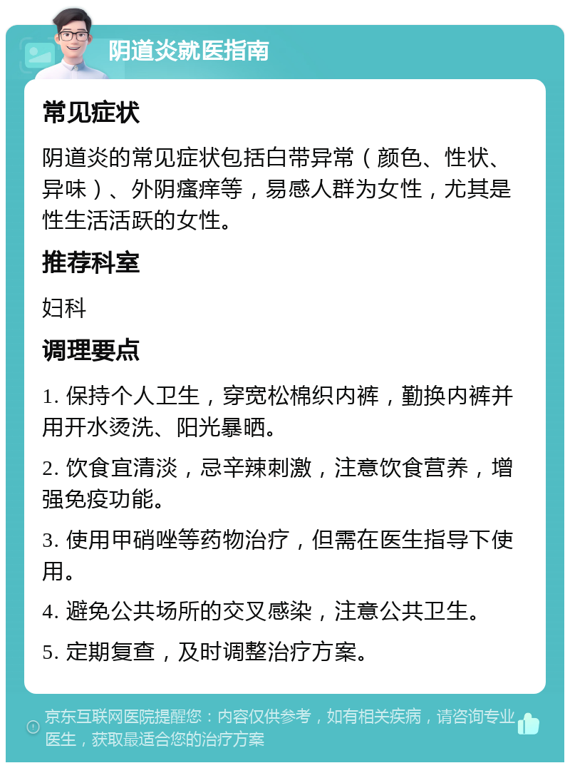 阴道炎就医指南 常见症状 阴道炎的常见症状包括白带异常（颜色、性状、异味）、外阴瘙痒等，易感人群为女性，尤其是性生活活跃的女性。 推荐科室 妇科 调理要点 1. 保持个人卫生，穿宽松棉织内裤，勤换内裤并用开水烫洗、阳光暴晒。 2. 饮食宜清淡，忌辛辣刺激，注意饮食营养，增强免疫功能。 3. 使用甲硝唑等药物治疗，但需在医生指导下使用。 4. 避免公共场所的交叉感染，注意公共卫生。 5. 定期复查，及时调整治疗方案。