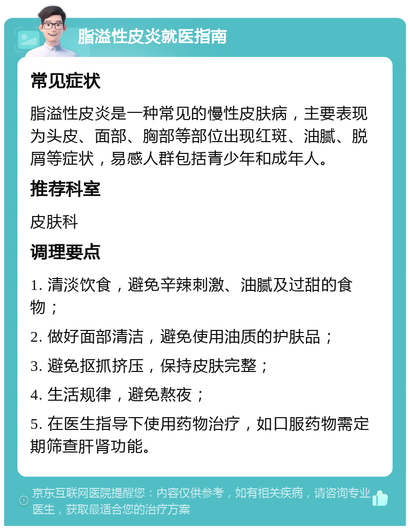 脂溢性皮炎就医指南 常见症状 脂溢性皮炎是一种常见的慢性皮肤病，主要表现为头皮、面部、胸部等部位出现红斑、油腻、脱屑等症状，易感人群包括青少年和成年人。 推荐科室 皮肤科 调理要点 1. 清淡饮食，避免辛辣刺激、油腻及过甜的食物； 2. 做好面部清洁，避免使用油质的护肤品； 3. 避免抠抓挤压，保持皮肤完整； 4. 生活规律，避免熬夜； 5. 在医生指导下使用药物治疗，如口服药物需定期筛查肝肾功能。