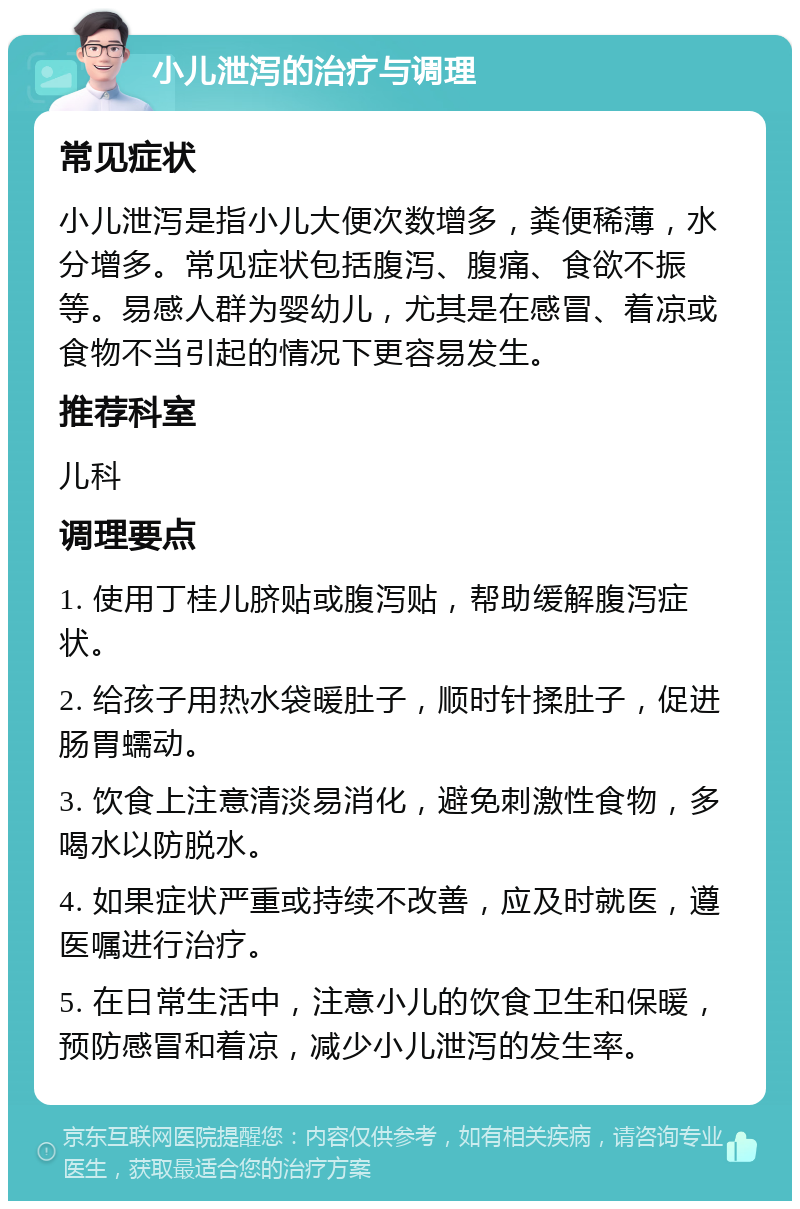 小儿泄泻的治疗与调理 常见症状 小儿泄泻是指小儿大便次数增多，粪便稀薄，水分增多。常见症状包括腹泻、腹痛、食欲不振等。易感人群为婴幼儿，尤其是在感冒、着凉或食物不当引起的情况下更容易发生。 推荐科室 儿科 调理要点 1. 使用丁桂儿脐贴或腹泻贴，帮助缓解腹泻症状。 2. 给孩子用热水袋暖肚子，顺时针揉肚子，促进肠胃蠕动。 3. 饮食上注意清淡易消化，避免刺激性食物，多喝水以防脱水。 4. 如果症状严重或持续不改善，应及时就医，遵医嘱进行治疗。 5. 在日常生活中，注意小儿的饮食卫生和保暖，预防感冒和着凉，减少小儿泄泻的发生率。