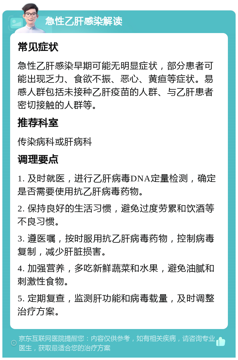 急性乙肝感染解读 常见症状 急性乙肝感染早期可能无明显症状，部分患者可能出现乏力、食欲不振、恶心、黄疸等症状。易感人群包括未接种乙肝疫苗的人群、与乙肝患者密切接触的人群等。 推荐科室 传染病科或肝病科 调理要点 1. 及时就医，进行乙肝病毒DNA定量检测，确定是否需要使用抗乙肝病毒药物。 2. 保持良好的生活习惯，避免过度劳累和饮酒等不良习惯。 3. 遵医嘱，按时服用抗乙肝病毒药物，控制病毒复制，减少肝脏损害。 4. 加强营养，多吃新鲜蔬菜和水果，避免油腻和刺激性食物。 5. 定期复查，监测肝功能和病毒载量，及时调整治疗方案。