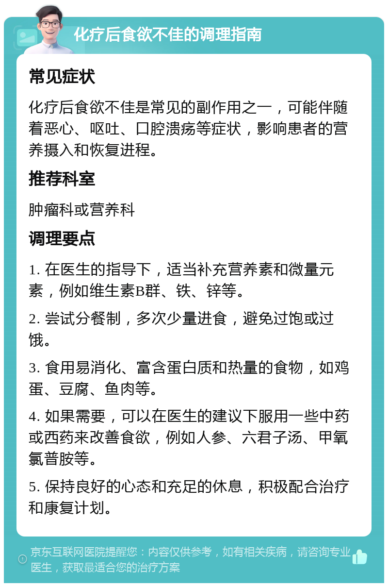 化疗后食欲不佳的调理指南 常见症状 化疗后食欲不佳是常见的副作用之一，可能伴随着恶心、呕吐、口腔溃疡等症状，影响患者的营养摄入和恢复进程。 推荐科室 肿瘤科或营养科 调理要点 1. 在医生的指导下，适当补充营养素和微量元素，例如维生素B群、铁、锌等。 2. 尝试分餐制，多次少量进食，避免过饱或过饿。 3. 食用易消化、富含蛋白质和热量的食物，如鸡蛋、豆腐、鱼肉等。 4. 如果需要，可以在医生的建议下服用一些中药或西药来改善食欲，例如人参、六君子汤、甲氧氯普胺等。 5. 保持良好的心态和充足的休息，积极配合治疗和康复计划。