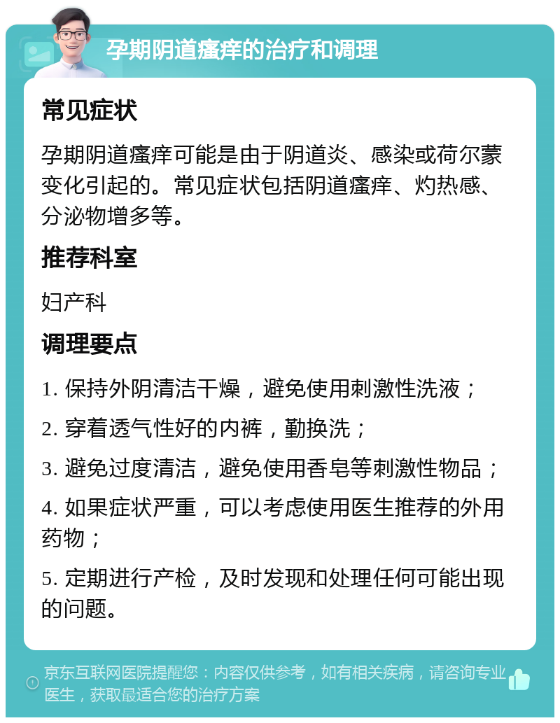 孕期阴道瘙痒的治疗和调理 常见症状 孕期阴道瘙痒可能是由于阴道炎、感染或荷尔蒙变化引起的。常见症状包括阴道瘙痒、灼热感、分泌物增多等。 推荐科室 妇产科 调理要点 1. 保持外阴清洁干燥，避免使用刺激性洗液； 2. 穿着透气性好的内裤，勤换洗； 3. 避免过度清洁，避免使用香皂等刺激性物品； 4. 如果症状严重，可以考虑使用医生推荐的外用药物； 5. 定期进行产检，及时发现和处理任何可能出现的问题。