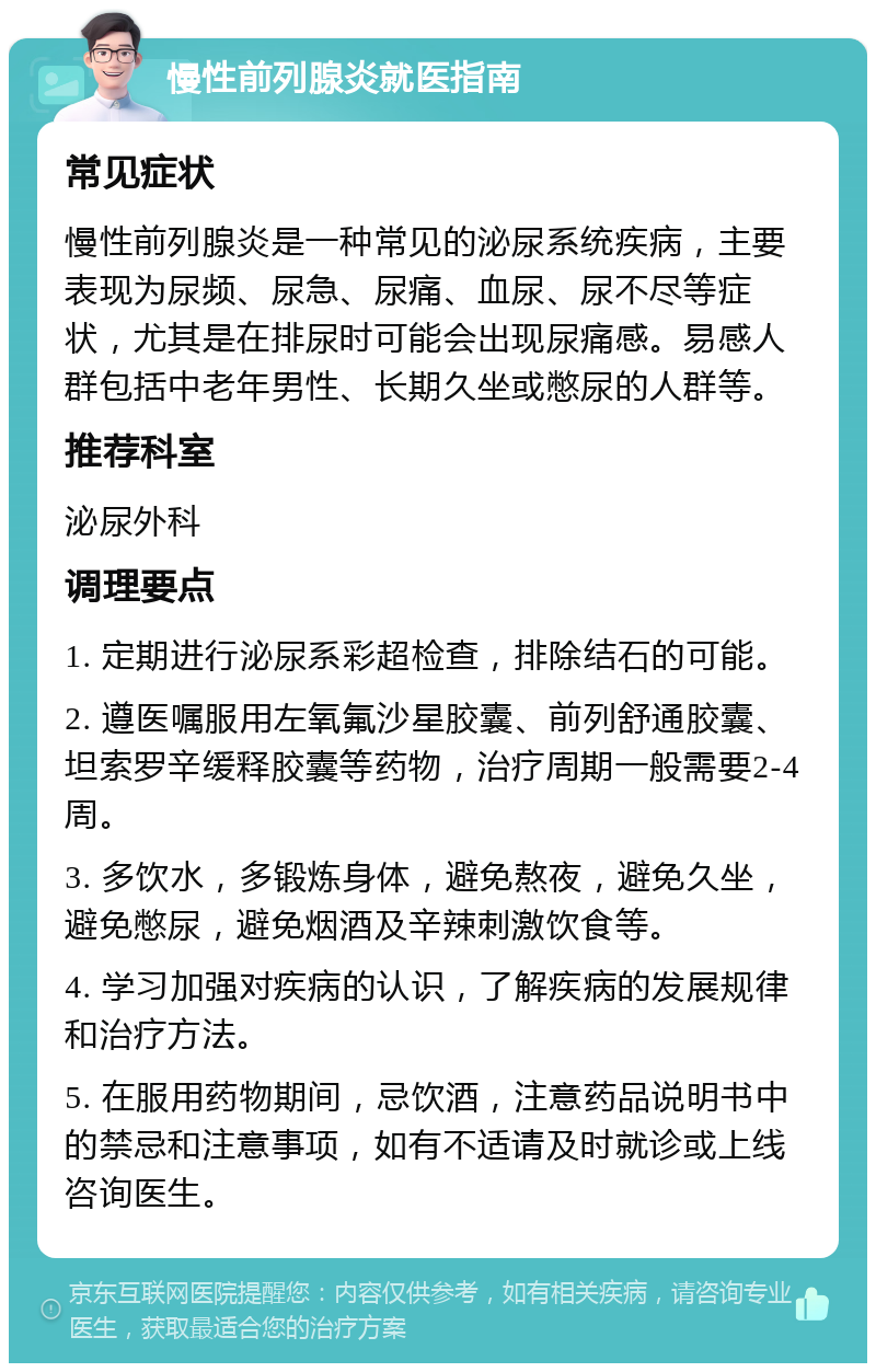 慢性前列腺炎就医指南 常见症状 慢性前列腺炎是一种常见的泌尿系统疾病，主要表现为尿频、尿急、尿痛、血尿、尿不尽等症状，尤其是在排尿时可能会出现尿痛感。易感人群包括中老年男性、长期久坐或憋尿的人群等。 推荐科室 泌尿外科 调理要点 1. 定期进行泌尿系彩超检查，排除结石的可能。 2. 遵医嘱服用左氧氟沙星胶囊、前列舒通胶囊、坦索罗辛缓释胶囊等药物，治疗周期一般需要2-4周。 3. 多饮水，多锻炼身体，避免熬夜，避免久坐，避免憋尿，避免烟酒及辛辣刺激饮食等。 4. 学习加强对疾病的认识，了解疾病的发展规律和治疗方法。 5. 在服用药物期间，忌饮酒，注意药品说明书中的禁忌和注意事项，如有不适请及时就诊或上线咨询医生。