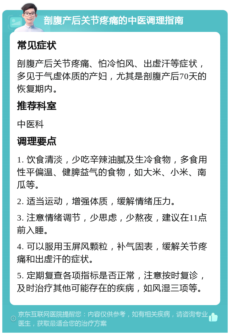 剖腹产后关节疼痛的中医调理指南 常见症状 剖腹产后关节疼痛、怕冷怕风、出虚汗等症状，多见于气虚体质的产妇，尤其是剖腹产后70天的恢复期内。 推荐科室 中医科 调理要点 1. 饮食清淡，少吃辛辣油腻及生冷食物，多食用性平偏温、健脾益气的食物，如大米、小米、南瓜等。 2. 适当运动，增强体质，缓解情绪压力。 3. 注意情绪调节，少思虑，少熬夜，建议在11点前入睡。 4. 可以服用玉屏风颗粒，补气固表，缓解关节疼痛和出虚汗的症状。 5. 定期复查各项指标是否正常，注意按时复诊，及时治疗其他可能存在的疾病，如风湿三项等。