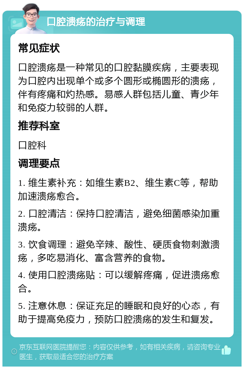 口腔溃疡的治疗与调理 常见症状 口腔溃疡是一种常见的口腔黏膜疾病，主要表现为口腔内出现单个或多个圆形或椭圆形的溃疡，伴有疼痛和灼热感。易感人群包括儿童、青少年和免疫力较弱的人群。 推荐科室 口腔科 调理要点 1. 维生素补充：如维生素B2、维生素C等，帮助加速溃疡愈合。 2. 口腔清洁：保持口腔清洁，避免细菌感染加重溃疡。 3. 饮食调理：避免辛辣、酸性、硬质食物刺激溃疡，多吃易消化、富含营养的食物。 4. 使用口腔溃疡贴：可以缓解疼痛，促进溃疡愈合。 5. 注意休息：保证充足的睡眠和良好的心态，有助于提高免疫力，预防口腔溃疡的发生和复发。