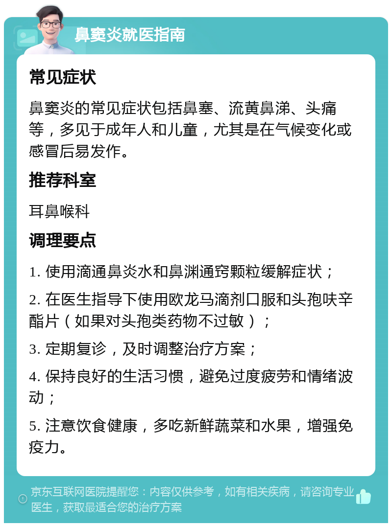 鼻窦炎就医指南 常见症状 鼻窦炎的常见症状包括鼻塞、流黄鼻涕、头痛等，多见于成年人和儿童，尤其是在气候变化或感冒后易发作。 推荐科室 耳鼻喉科 调理要点 1. 使用滴通鼻炎水和鼻渊通窍颗粒缓解症状； 2. 在医生指导下使用欧龙马滴剂口服和头孢呋辛酯片（如果对头孢类药物不过敏）； 3. 定期复诊，及时调整治疗方案； 4. 保持良好的生活习惯，避免过度疲劳和情绪波动； 5. 注意饮食健康，多吃新鲜蔬菜和水果，增强免疫力。