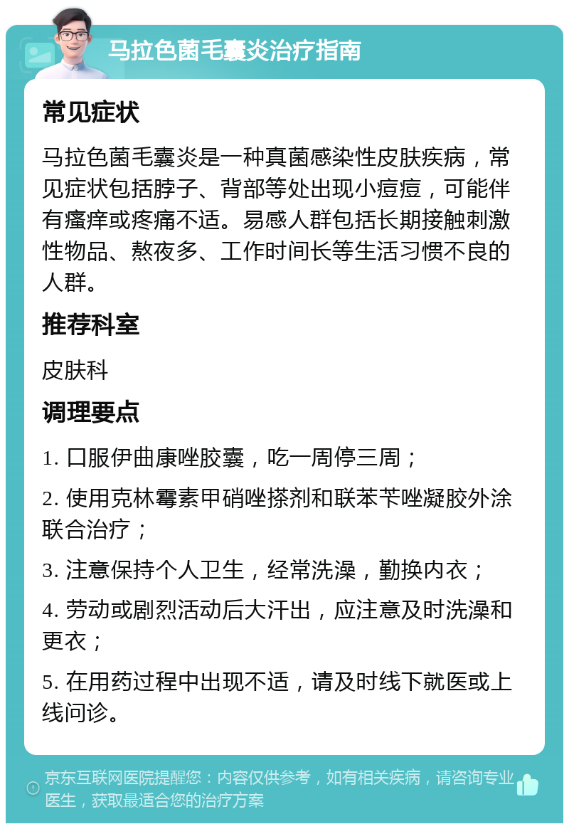 马拉色菌毛囊炎治疗指南 常见症状 马拉色菌毛囊炎是一种真菌感染性皮肤疾病，常见症状包括脖子、背部等处出现小痘痘，可能伴有瘙痒或疼痛不适。易感人群包括长期接触刺激性物品、熬夜多、工作时间长等生活习惯不良的人群。 推荐科室 皮肤科 调理要点 1. 口服伊曲康唑胶囊，吃一周停三周； 2. 使用克林霉素甲硝唑搽剂和联苯苄唑凝胶外涂联合治疗； 3. 注意保持个人卫生，经常洗澡，勤换内衣； 4. 劳动或剧烈活动后大汗出，应注意及时洗澡和更衣； 5. 在用药过程中出现不适，请及时线下就医或上线问诊。