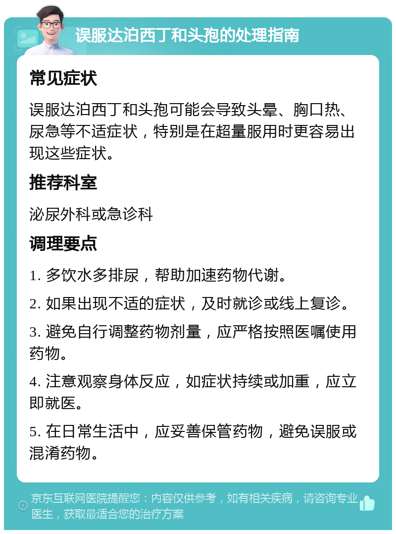 误服达泊西丁和头孢的处理指南 常见症状 误服达泊西丁和头孢可能会导致头晕、胸口热、尿急等不适症状，特别是在超量服用时更容易出现这些症状。 推荐科室 泌尿外科或急诊科 调理要点 1. 多饮水多排尿，帮助加速药物代谢。 2. 如果出现不适的症状，及时就诊或线上复诊。 3. 避免自行调整药物剂量，应严格按照医嘱使用药物。 4. 注意观察身体反应，如症状持续或加重，应立即就医。 5. 在日常生活中，应妥善保管药物，避免误服或混淆药物。