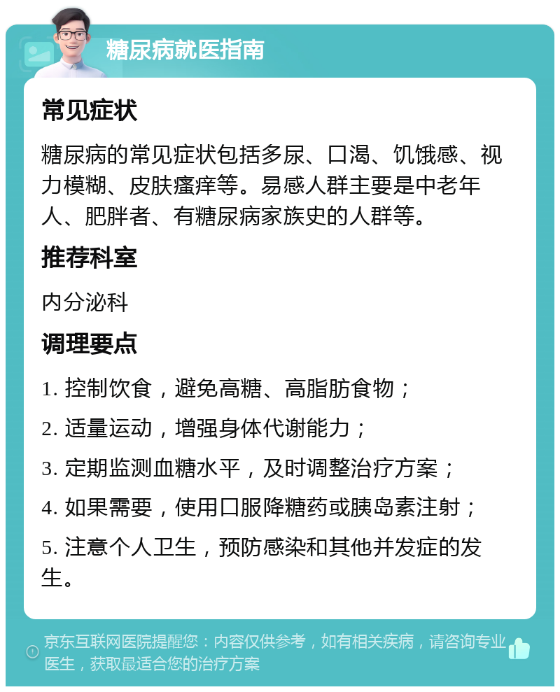 糖尿病就医指南 常见症状 糖尿病的常见症状包括多尿、口渴、饥饿感、视力模糊、皮肤瘙痒等。易感人群主要是中老年人、肥胖者、有糖尿病家族史的人群等。 推荐科室 内分泌科 调理要点 1. 控制饮食，避免高糖、高脂肪食物； 2. 适量运动，增强身体代谢能力； 3. 定期监测血糖水平，及时调整治疗方案； 4. 如果需要，使用口服降糖药或胰岛素注射； 5. 注意个人卫生，预防感染和其他并发症的发生。