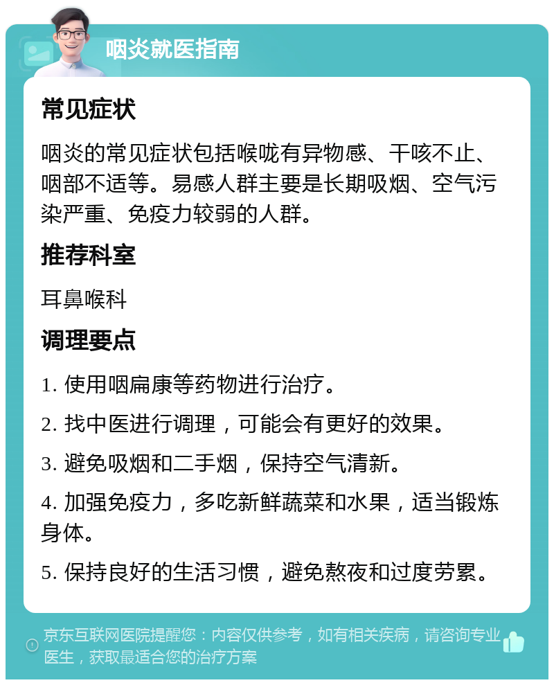 咽炎就医指南 常见症状 咽炎的常见症状包括喉咙有异物感、干咳不止、咽部不适等。易感人群主要是长期吸烟、空气污染严重、免疫力较弱的人群。 推荐科室 耳鼻喉科 调理要点 1. 使用咽扁康等药物进行治疗。 2. 找中医进行调理，可能会有更好的效果。 3. 避免吸烟和二手烟，保持空气清新。 4. 加强免疫力，多吃新鲜蔬菜和水果，适当锻炼身体。 5. 保持良好的生活习惯，避免熬夜和过度劳累。