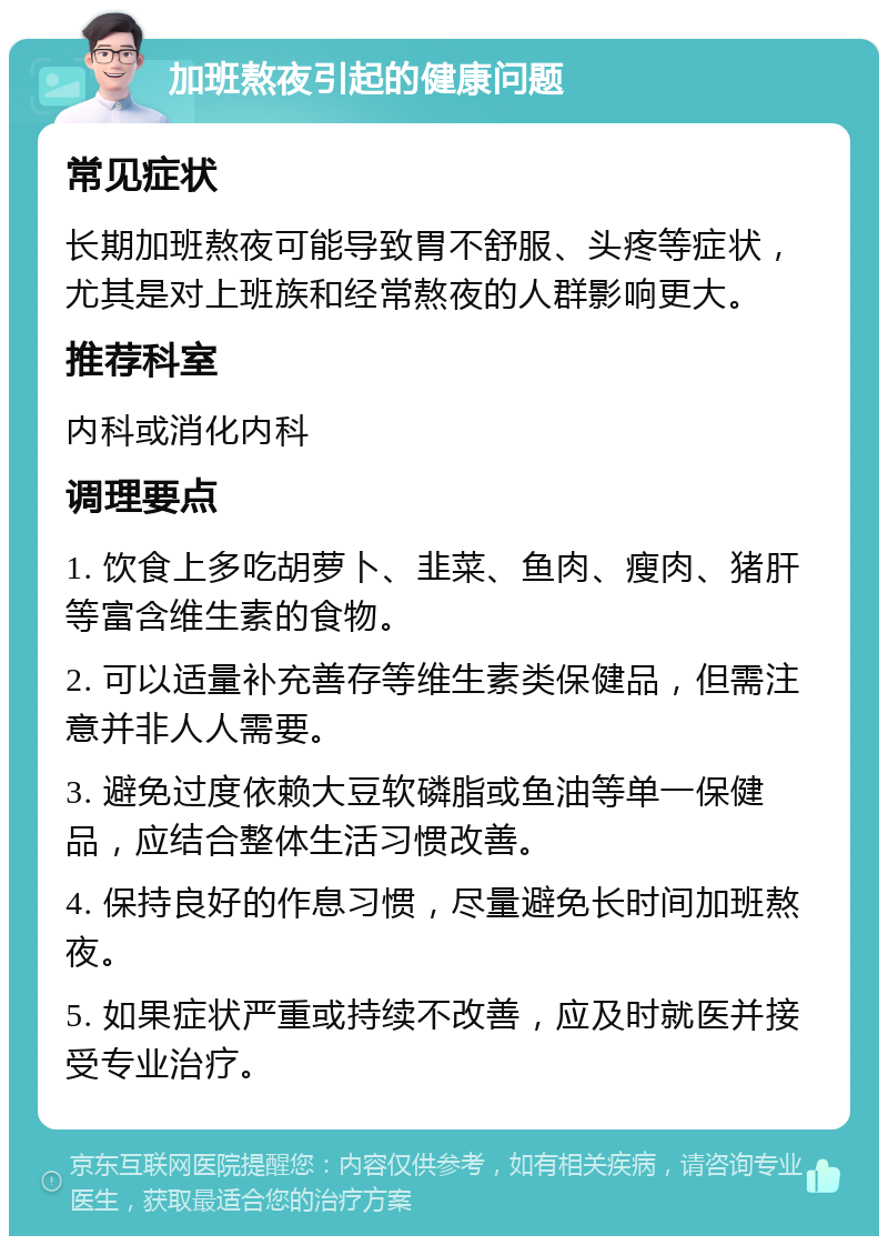 加班熬夜引起的健康问题 常见症状 长期加班熬夜可能导致胃不舒服、头疼等症状，尤其是对上班族和经常熬夜的人群影响更大。 推荐科室 内科或消化内科 调理要点 1. 饮食上多吃胡萝卜、韭菜、鱼肉、瘦肉、猪肝等富含维生素的食物。 2. 可以适量补充善存等维生素类保健品，但需注意并非人人需要。 3. 避免过度依赖大豆软磷脂或鱼油等单一保健品，应结合整体生活习惯改善。 4. 保持良好的作息习惯，尽量避免长时间加班熬夜。 5. 如果症状严重或持续不改善，应及时就医并接受专业治疗。