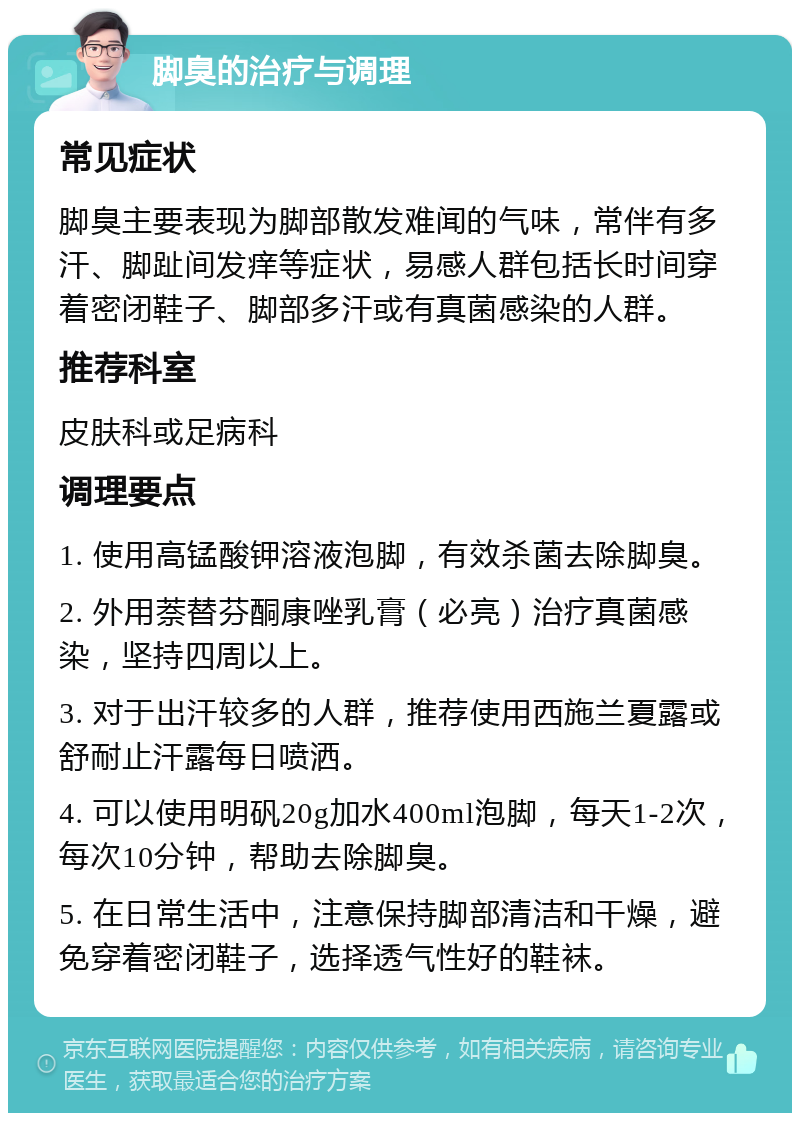 脚臭的治疗与调理 常见症状 脚臭主要表现为脚部散发难闻的气味，常伴有多汗、脚趾间发痒等症状，易感人群包括长时间穿着密闭鞋子、脚部多汗或有真菌感染的人群。 推荐科室 皮肤科或足病科 调理要点 1. 使用高锰酸钾溶液泡脚，有效杀菌去除脚臭。 2. 外用萘替芬酮康唑乳膏（必亮）治疗真菌感染，坚持四周以上。 3. 对于出汗较多的人群，推荐使用西施兰夏露或舒耐止汗露每日喷洒。 4. 可以使用明矾20g加水400ml泡脚，每天1-2次，每次10分钟，帮助去除脚臭。 5. 在日常生活中，注意保持脚部清洁和干燥，避免穿着密闭鞋子，选择透气性好的鞋袜。