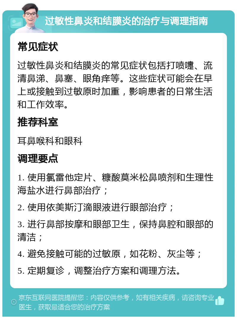 过敏性鼻炎和结膜炎的治疗与调理指南 常见症状 过敏性鼻炎和结膜炎的常见症状包括打喷嚏、流清鼻涕、鼻塞、眼角痒等。这些症状可能会在早上或接触到过敏原时加重，影响患者的日常生活和工作效率。 推荐科室 耳鼻喉科和眼科 调理要点 1. 使用氯雷他定片、糠酸莫米松鼻喷剂和生理性海盐水进行鼻部治疗； 2. 使用依美斯汀滴眼液进行眼部治疗； 3. 进行鼻部按摩和眼部卫生，保持鼻腔和眼部的清洁； 4. 避免接触可能的过敏原，如花粉、灰尘等； 5. 定期复诊，调整治疗方案和调理方法。