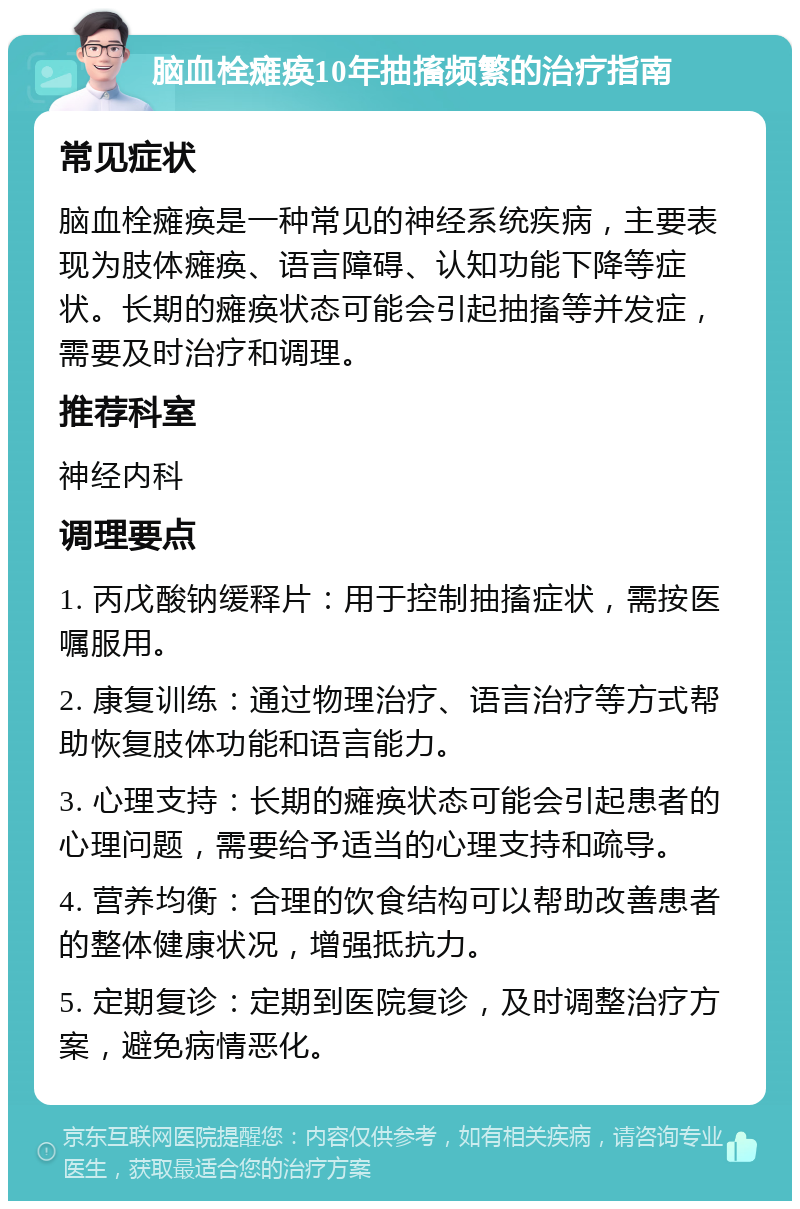 脑血栓瘫痪10年抽搐频繁的治疗指南 常见症状 脑血栓瘫痪是一种常见的神经系统疾病，主要表现为肢体瘫痪、语言障碍、认知功能下降等症状。长期的瘫痪状态可能会引起抽搐等并发症，需要及时治疗和调理。 推荐科室 神经内科 调理要点 1. 丙戊酸钠缓释片：用于控制抽搐症状，需按医嘱服用。 2. 康复训练：通过物理治疗、语言治疗等方式帮助恢复肢体功能和语言能力。 3. 心理支持：长期的瘫痪状态可能会引起患者的心理问题，需要给予适当的心理支持和疏导。 4. 营养均衡：合理的饮食结构可以帮助改善患者的整体健康状况，增强抵抗力。 5. 定期复诊：定期到医院复诊，及时调整治疗方案，避免病情恶化。