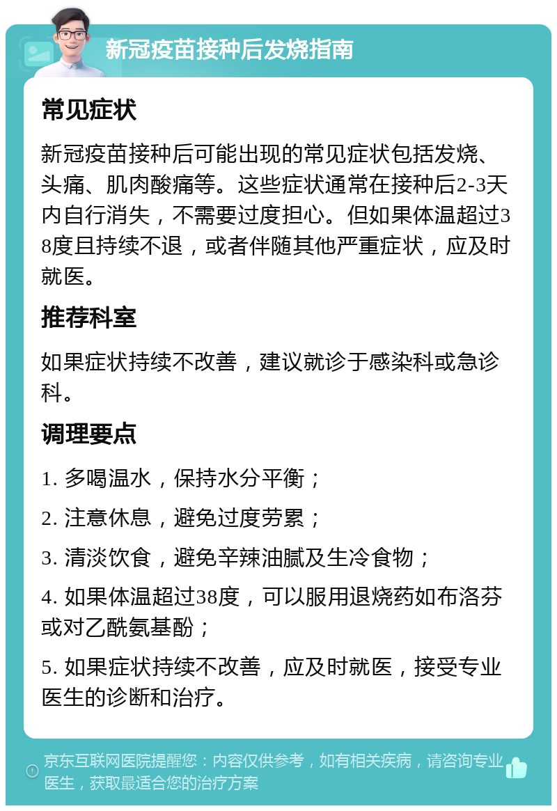 新冠疫苗接种后发烧指南 常见症状 新冠疫苗接种后可能出现的常见症状包括发烧、头痛、肌肉酸痛等。这些症状通常在接种后2-3天内自行消失，不需要过度担心。但如果体温超过38度且持续不退，或者伴随其他严重症状，应及时就医。 推荐科室 如果症状持续不改善，建议就诊于感染科或急诊科。 调理要点 1. 多喝温水，保持水分平衡； 2. 注意休息，避免过度劳累； 3. 清淡饮食，避免辛辣油腻及生冷食物； 4. 如果体温超过38度，可以服用退烧药如布洛芬或对乙酰氨基酚； 5. 如果症状持续不改善，应及时就医，接受专业医生的诊断和治疗。