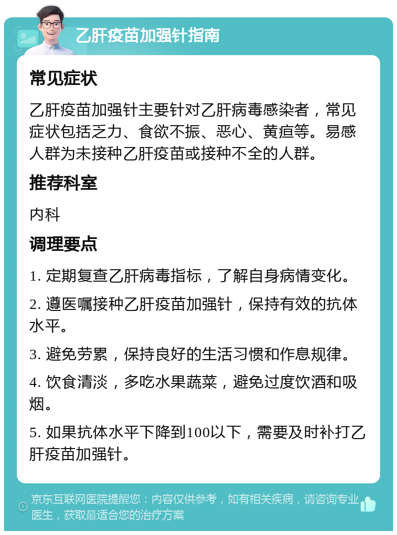 乙肝疫苗加强针指南 常见症状 乙肝疫苗加强针主要针对乙肝病毒感染者，常见症状包括乏力、食欲不振、恶心、黄疸等。易感人群为未接种乙肝疫苗或接种不全的人群。 推荐科室 内科 调理要点 1. 定期复查乙肝病毒指标，了解自身病情变化。 2. 遵医嘱接种乙肝疫苗加强针，保持有效的抗体水平。 3. 避免劳累，保持良好的生活习惯和作息规律。 4. 饮食清淡，多吃水果蔬菜，避免过度饮酒和吸烟。 5. 如果抗体水平下降到100以下，需要及时补打乙肝疫苗加强针。