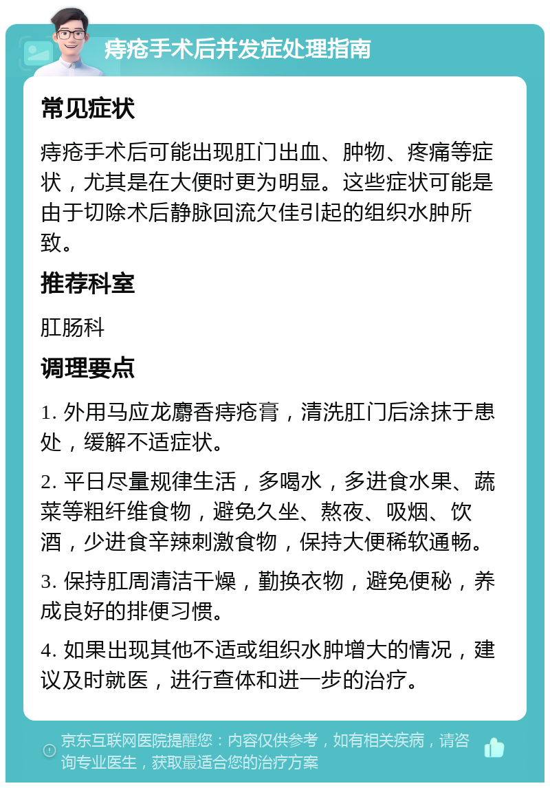 痔疮手术后并发症处理指南 常见症状 痔疮手术后可能出现肛门出血、肿物、疼痛等症状，尤其是在大便时更为明显。这些症状可能是由于切除术后静脉回流欠佳引起的组织水肿所致。 推荐科室 肛肠科 调理要点 1. 外用马应龙麝香痔疮膏，清洗肛门后涂抹于患处，缓解不适症状。 2. 平日尽量规律生活，多喝水，多进食水果、蔬菜等粗纤维食物，避免久坐、熬夜、吸烟、饮酒，少进食辛辣刺激食物，保持大便稀软通畅。 3. 保持肛周清洁干燥，勤换衣物，避免便秘，养成良好的排便习惯。 4. 如果出现其他不适或组织水肿增大的情况，建议及时就医，进行查体和进一步的治疗。