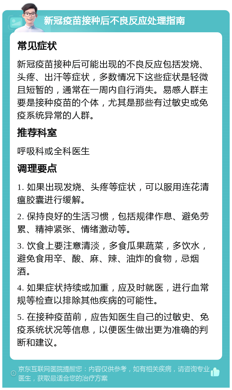 新冠疫苗接种后不良反应处理指南 常见症状 新冠疫苗接种后可能出现的不良反应包括发烧、头疼、出汗等症状，多数情况下这些症状是轻微且短暂的，通常在一周内自行消失。易感人群主要是接种疫苗的个体，尤其是那些有过敏史或免疫系统异常的人群。 推荐科室 呼吸科或全科医生 调理要点 1. 如果出现发烧、头疼等症状，可以服用连花清瘟胶囊进行缓解。 2. 保持良好的生活习惯，包括规律作息、避免劳累、精神紧张、情绪激动等。 3. 饮食上要注意清淡，多食瓜果蔬菜，多饮水，避免食用辛、酸、麻、辣、油炸的食物，忌烟酒。 4. 如果症状持续或加重，应及时就医，进行血常规等检查以排除其他疾病的可能性。 5. 在接种疫苗前，应告知医生自己的过敏史、免疫系统状况等信息，以便医生做出更为准确的判断和建议。