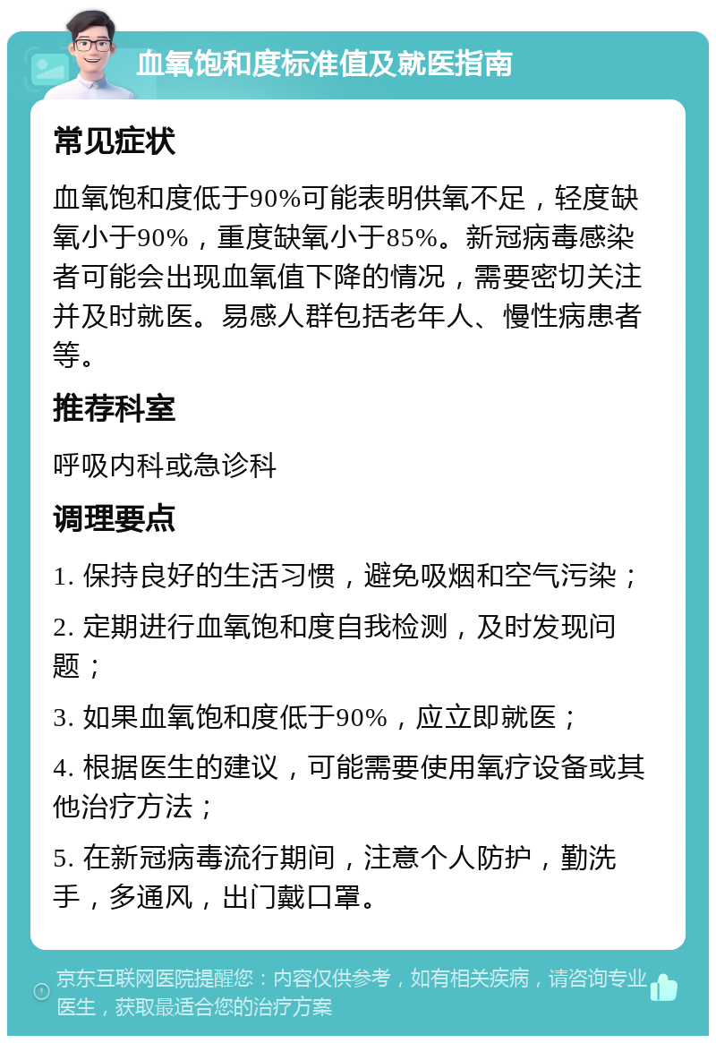 血氧饱和度标准值及就医指南 常见症状 血氧饱和度低于90%可能表明供氧不足，轻度缺氧小于90%，重度缺氧小于85%。新冠病毒感染者可能会出现血氧值下降的情况，需要密切关注并及时就医。易感人群包括老年人、慢性病患者等。 推荐科室 呼吸内科或急诊科 调理要点 1. 保持良好的生活习惯，避免吸烟和空气污染； 2. 定期进行血氧饱和度自我检测，及时发现问题； 3. 如果血氧饱和度低于90%，应立即就医； 4. 根据医生的建议，可能需要使用氧疗设备或其他治疗方法； 5. 在新冠病毒流行期间，注意个人防护，勤洗手，多通风，出门戴口罩。