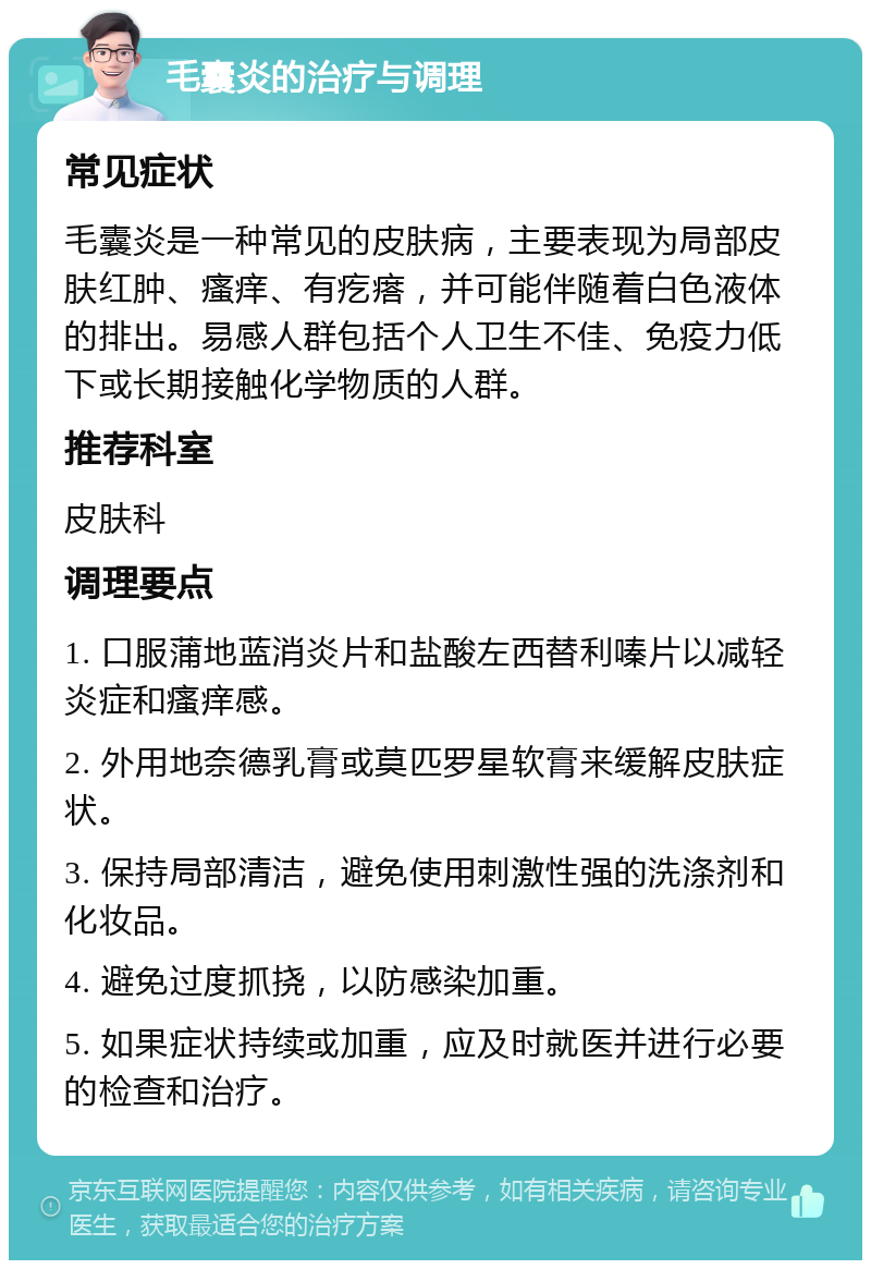 毛囊炎的治疗与调理 常见症状 毛囊炎是一种常见的皮肤病，主要表现为局部皮肤红肿、瘙痒、有疙瘩，并可能伴随着白色液体的排出。易感人群包括个人卫生不佳、免疫力低下或长期接触化学物质的人群。 推荐科室 皮肤科 调理要点 1. 口服蒲地蓝消炎片和盐酸左西替利嗪片以减轻炎症和瘙痒感。 2. 外用地奈德乳膏或莫匹罗星软膏来缓解皮肤症状。 3. 保持局部清洁，避免使用刺激性强的洗涤剂和化妆品。 4. 避免过度抓挠，以防感染加重。 5. 如果症状持续或加重，应及时就医并进行必要的检查和治疗。