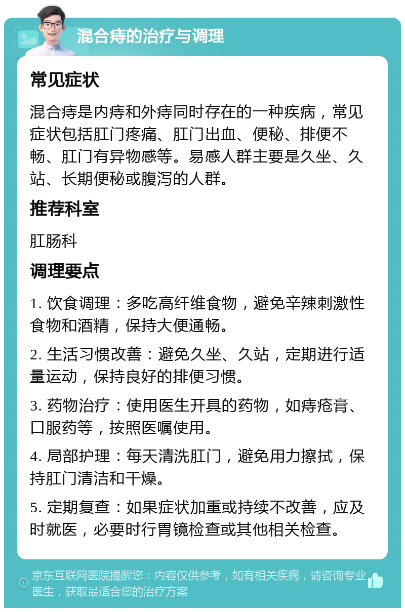 混合痔的治疗与调理 常见症状 混合痔是内痔和外痔同时存在的一种疾病，常见症状包括肛门疼痛、肛门出血、便秘、排便不畅、肛门有异物感等。易感人群主要是久坐、久站、长期便秘或腹泻的人群。 推荐科室 肛肠科 调理要点 1. 饮食调理：多吃高纤维食物，避免辛辣刺激性食物和酒精，保持大便通畅。 2. 生活习惯改善：避免久坐、久站，定期进行适量运动，保持良好的排便习惯。 3. 药物治疗：使用医生开具的药物，如痔疮膏、口服药等，按照医嘱使用。 4. 局部护理：每天清洗肛门，避免用力擦拭，保持肛门清洁和干燥。 5. 定期复查：如果症状加重或持续不改善，应及时就医，必要时行胃镜检查或其他相关检查。