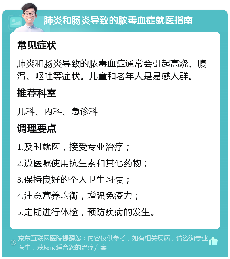 肺炎和肠炎导致的脓毒血症就医指南 常见症状 肺炎和肠炎导致的脓毒血症通常会引起高烧、腹泻、呕吐等症状。儿童和老年人是易感人群。 推荐科室 儿科、内科、急诊科 调理要点 1.及时就医，接受专业治疗； 2.遵医嘱使用抗生素和其他药物； 3.保持良好的个人卫生习惯； 4.注意营养均衡，增强免疫力； 5.定期进行体检，预防疾病的发生。