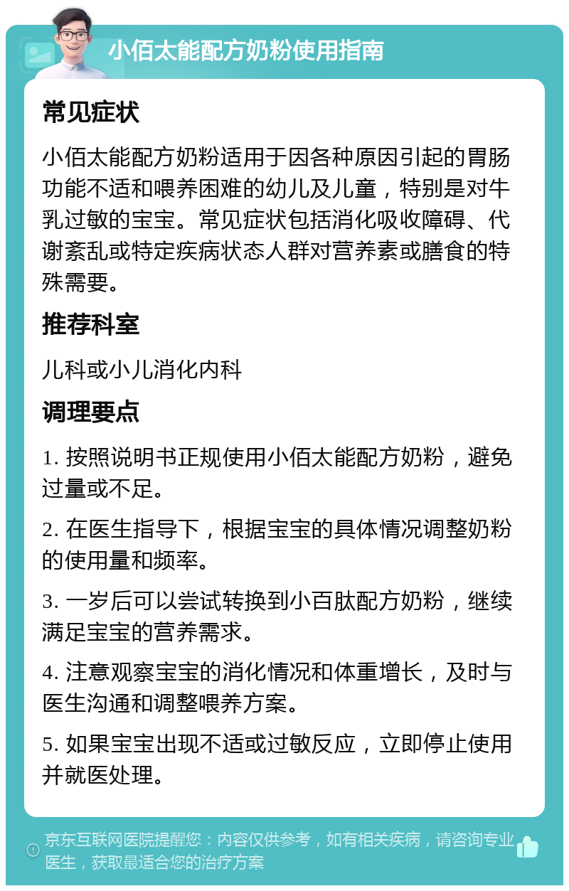 小佰太能配方奶粉使用指南 常见症状 小佰太能配方奶粉适用于因各种原因引起的胃肠功能不适和喂养困难的幼儿及儿童，特别是对牛乳过敏的宝宝。常见症状包括消化吸收障碍、代谢紊乱或特定疾病状态人群对营养素或膳食的特殊需要。 推荐科室 儿科或小儿消化内科 调理要点 1. 按照说明书正规使用小佰太能配方奶粉，避免过量或不足。 2. 在医生指导下，根据宝宝的具体情况调整奶粉的使用量和频率。 3. 一岁后可以尝试转换到小百肽配方奶粉，继续满足宝宝的营养需求。 4. 注意观察宝宝的消化情况和体重增长，及时与医生沟通和调整喂养方案。 5. 如果宝宝出现不适或过敏反应，立即停止使用并就医处理。