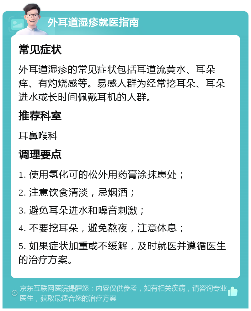 外耳道湿疹就医指南 常见症状 外耳道湿疹的常见症状包括耳道流黄水、耳朵痒、有灼烧感等。易感人群为经常挖耳朵、耳朵进水或长时间佩戴耳机的人群。 推荐科室 耳鼻喉科 调理要点 1. 使用氢化可的松外用药膏涂抹患处； 2. 注意饮食清淡，忌烟酒； 3. 避免耳朵进水和噪音刺激； 4. 不要挖耳朵，避免熬夜，注意休息； 5. 如果症状加重或不缓解，及时就医并遵循医生的治疗方案。