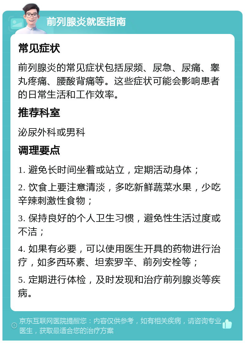 前列腺炎就医指南 常见症状 前列腺炎的常见症状包括尿频、尿急、尿痛、睾丸疼痛、腰酸背痛等。这些症状可能会影响患者的日常生活和工作效率。 推荐科室 泌尿外科或男科 调理要点 1. 避免长时间坐着或站立，定期活动身体； 2. 饮食上要注意清淡，多吃新鲜蔬菜水果，少吃辛辣刺激性食物； 3. 保持良好的个人卫生习惯，避免性生活过度或不洁； 4. 如果有必要，可以使用医生开具的药物进行治疗，如多西环素、坦索罗辛、前列安栓等； 5. 定期进行体检，及时发现和治疗前列腺炎等疾病。