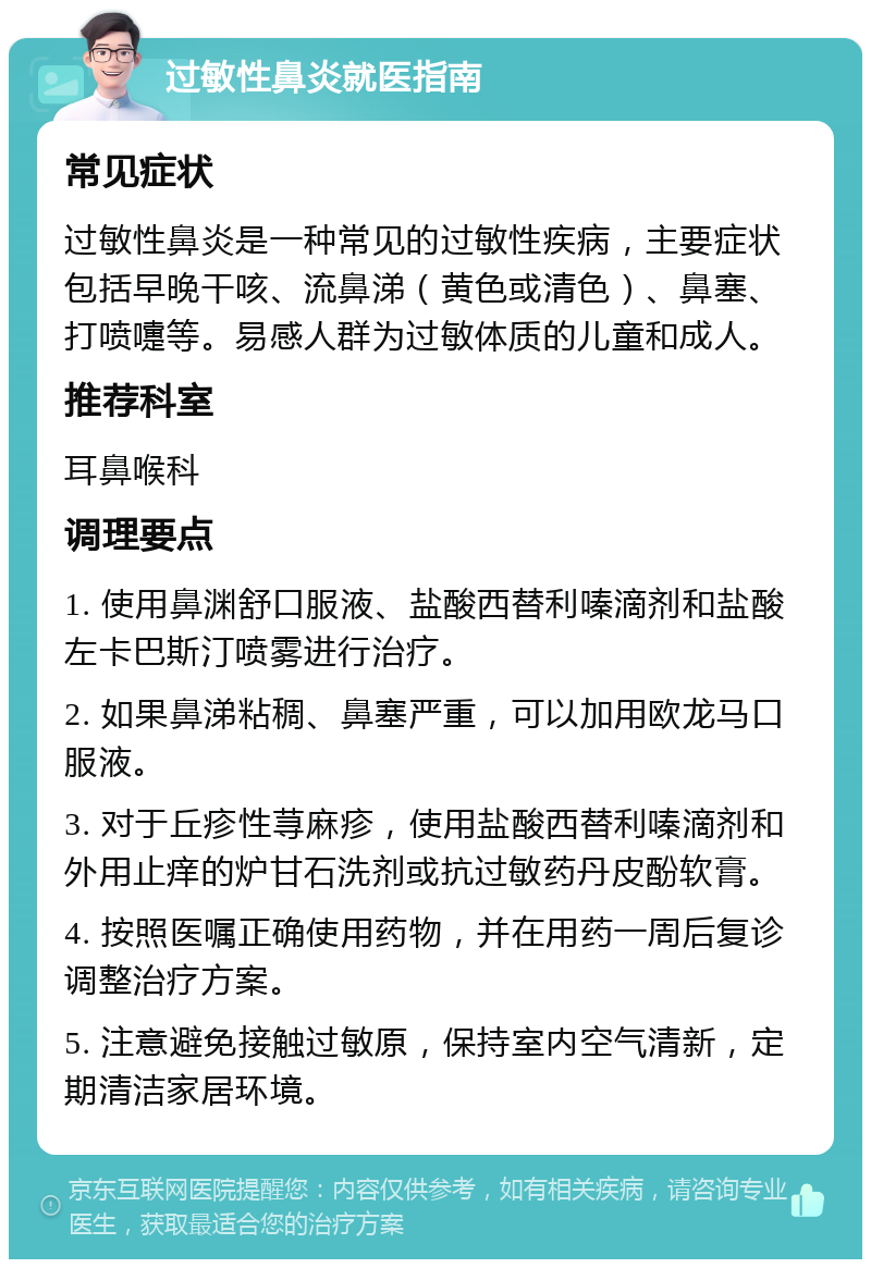 过敏性鼻炎就医指南 常见症状 过敏性鼻炎是一种常见的过敏性疾病，主要症状包括早晚干咳、流鼻涕（黄色或清色）、鼻塞、打喷嚏等。易感人群为过敏体质的儿童和成人。 推荐科室 耳鼻喉科 调理要点 1. 使用鼻渊舒口服液、盐酸西替利嗪滴剂和盐酸左卡巴斯汀喷雾进行治疗。 2. 如果鼻涕粘稠、鼻塞严重，可以加用欧龙马口服液。 3. 对于丘疹性荨麻疹，使用盐酸西替利嗪滴剂和外用止痒的炉甘石洗剂或抗过敏药丹皮酚软膏。 4. 按照医嘱正确使用药物，并在用药一周后复诊调整治疗方案。 5. 注意避免接触过敏原，保持室内空气清新，定期清洁家居环境。