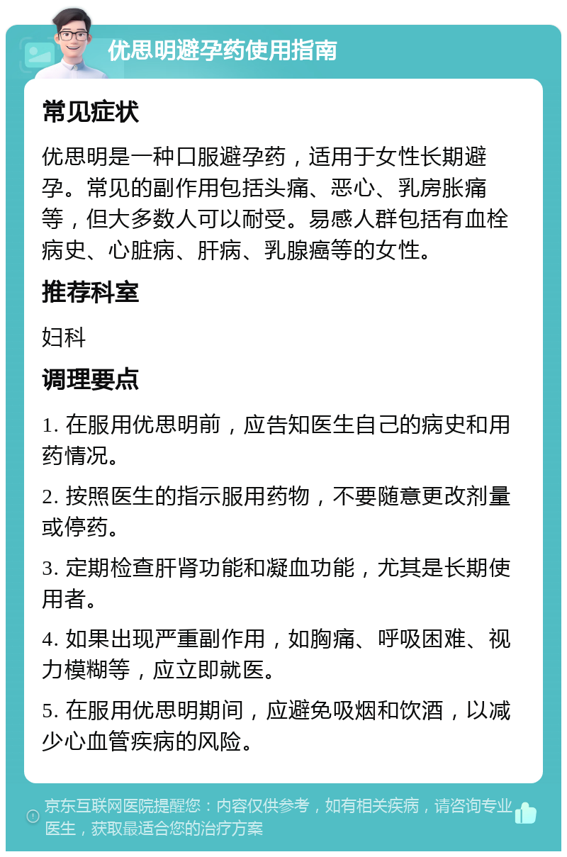 优思明避孕药使用指南 常见症状 优思明是一种口服避孕药，适用于女性长期避孕。常见的副作用包括头痛、恶心、乳房胀痛等，但大多数人可以耐受。易感人群包括有血栓病史、心脏病、肝病、乳腺癌等的女性。 推荐科室 妇科 调理要点 1. 在服用优思明前，应告知医生自己的病史和用药情况。 2. 按照医生的指示服用药物，不要随意更改剂量或停药。 3. 定期检查肝肾功能和凝血功能，尤其是长期使用者。 4. 如果出现严重副作用，如胸痛、呼吸困难、视力模糊等，应立即就医。 5. 在服用优思明期间，应避免吸烟和饮酒，以减少心血管疾病的风险。