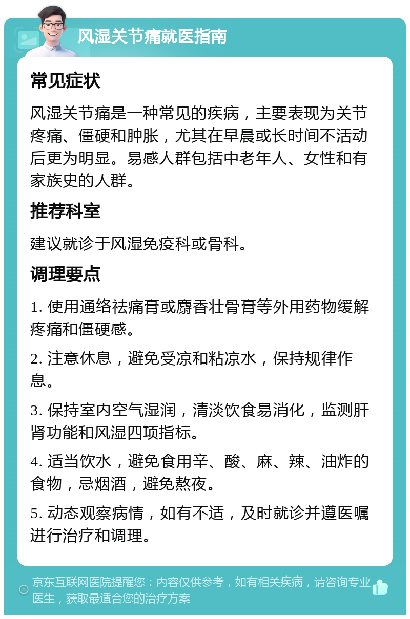 风湿关节痛就医指南 常见症状 风湿关节痛是一种常见的疾病，主要表现为关节疼痛、僵硬和肿胀，尤其在早晨或长时间不活动后更为明显。易感人群包括中老年人、女性和有家族史的人群。 推荐科室 建议就诊于风湿免疫科或骨科。 调理要点 1. 使用通络祛痛膏或麝香壮骨膏等外用药物缓解疼痛和僵硬感。 2. 注意休息，避免受凉和粘凉水，保持规律作息。 3. 保持室内空气湿润，清淡饮食易消化，监测肝肾功能和风湿四项指标。 4. 适当饮水，避免食用辛、酸、麻、辣、油炸的食物，忌烟酒，避免熬夜。 5. 动态观察病情，如有不适，及时就诊并遵医嘱进行治疗和调理。