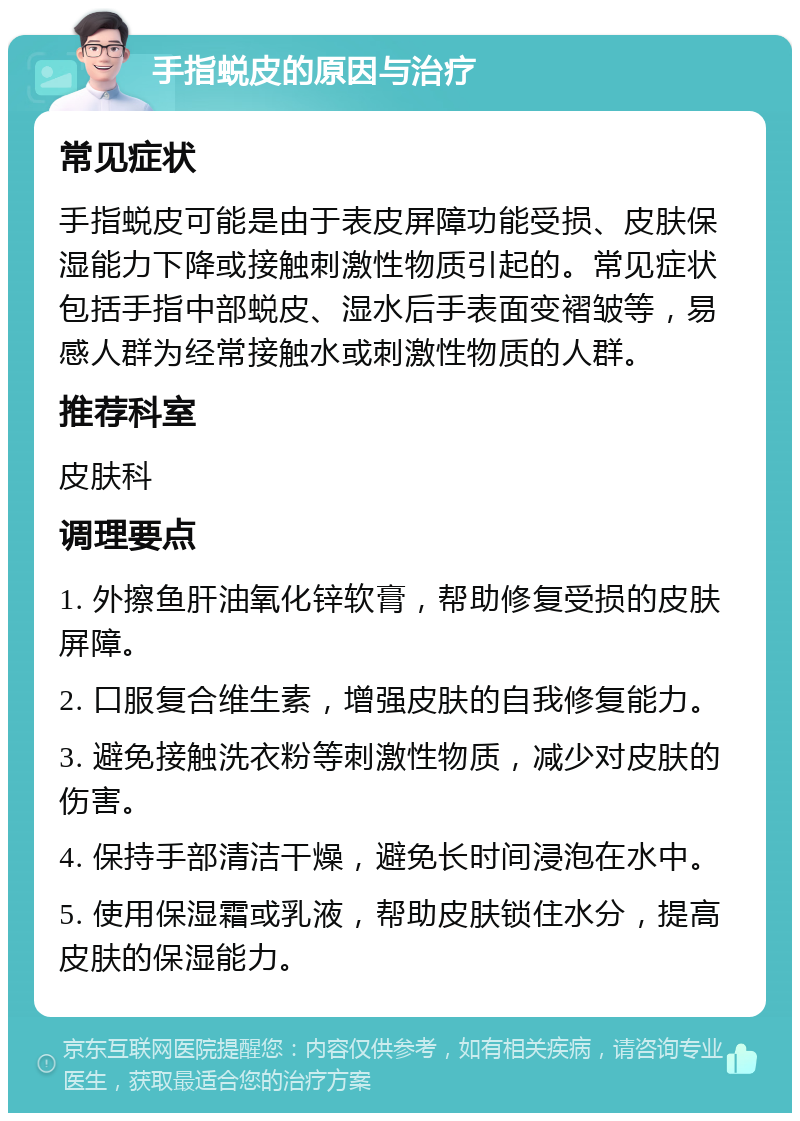 手指蜕皮的原因与治疗 常见症状 手指蜕皮可能是由于表皮屏障功能受损、皮肤保湿能力下降或接触刺激性物质引起的。常见症状包括手指中部蜕皮、湿水后手表面变褶皱等，易感人群为经常接触水或刺激性物质的人群。 推荐科室 皮肤科 调理要点 1. 外擦鱼肝油氧化锌软膏，帮助修复受损的皮肤屏障。 2. 口服复合维生素，增强皮肤的自我修复能力。 3. 避免接触洗衣粉等刺激性物质，减少对皮肤的伤害。 4. 保持手部清洁干燥，避免长时间浸泡在水中。 5. 使用保湿霜或乳液，帮助皮肤锁住水分，提高皮肤的保湿能力。