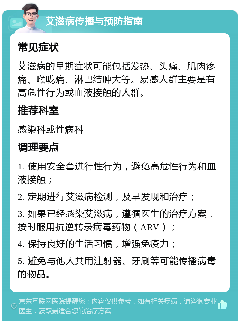 艾滋病传播与预防指南 常见症状 艾滋病的早期症状可能包括发热、头痛、肌肉疼痛、喉咙痛、淋巴结肿大等。易感人群主要是有高危性行为或血液接触的人群。 推荐科室 感染科或性病科 调理要点 1. 使用安全套进行性行为，避免高危性行为和血液接触； 2. 定期进行艾滋病检测，及早发现和治疗； 3. 如果已经感染艾滋病，遵循医生的治疗方案，按时服用抗逆转录病毒药物（ARV）； 4. 保持良好的生活习惯，增强免疫力； 5. 避免与他人共用注射器、牙刷等可能传播病毒的物品。