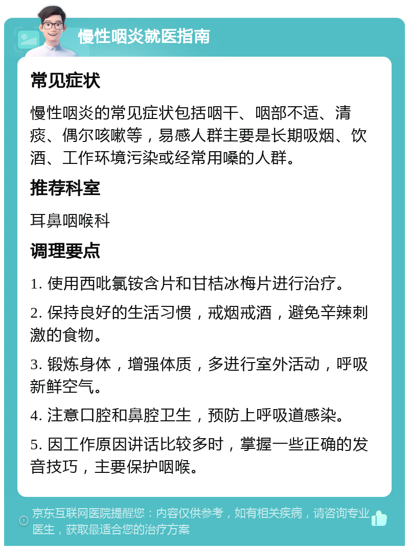 慢性咽炎就医指南 常见症状 慢性咽炎的常见症状包括咽干、咽部不适、清痰、偶尔咳嗽等，易感人群主要是长期吸烟、饮酒、工作环境污染或经常用嗓的人群。 推荐科室 耳鼻咽喉科 调理要点 1. 使用西吡氯铵含片和甘桔冰梅片进行治疗。 2. 保持良好的生活习惯，戒烟戒酒，避免辛辣刺激的食物。 3. 锻炼身体，增强体质，多进行室外活动，呼吸新鲜空气。 4. 注意口腔和鼻腔卫生，预防上呼吸道感染。 5. 因工作原因讲话比较多时，掌握一些正确的发音技巧，主要保护咽喉。