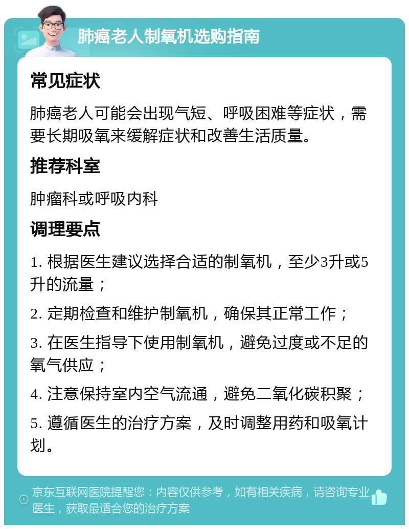 肺癌老人制氧机选购指南 常见症状 肺癌老人可能会出现气短、呼吸困难等症状，需要长期吸氧来缓解症状和改善生活质量。 推荐科室 肿瘤科或呼吸内科 调理要点 1. 根据医生建议选择合适的制氧机，至少3升或5升的流量； 2. 定期检查和维护制氧机，确保其正常工作； 3. 在医生指导下使用制氧机，避免过度或不足的氧气供应； 4. 注意保持室内空气流通，避免二氧化碳积聚； 5. 遵循医生的治疗方案，及时调整用药和吸氧计划。